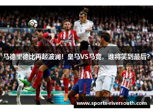 马德里德比再起波澜！皇马VS马竞，谁将笑到最后？